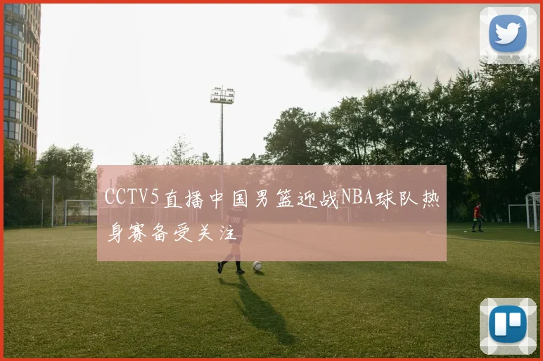 CCTV5直播中国男篮迎战NBA球队热身赛备受关注