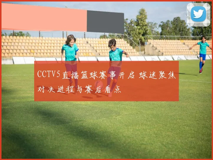 CCTV5直播篮球赛事开启 球迷聚焦对决进程与赛后看点