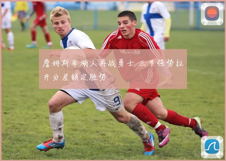 詹姆斯率湖人再战勇士 三节强势拉开分差锁定胜势