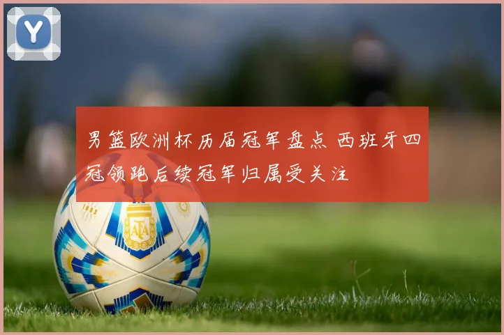 男篮欧洲杯历届冠军盘点 西班牙四冠领跑后续冠军归属受关注