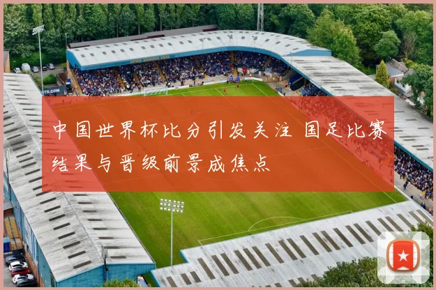 中国世界杯比分引发关注 国足比赛结果与晋级前景成焦点