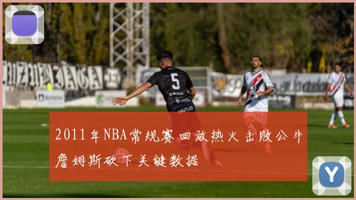 2011年NBA常规赛回放热火击败公牛詹姆斯砍下关键数据