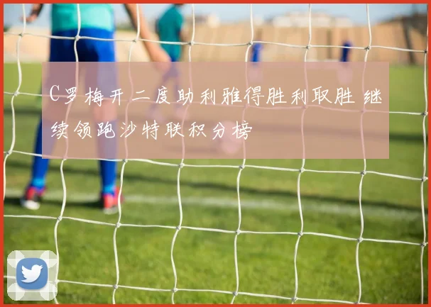 C罗梅开二度助利雅得胜利取胜 继续领跑沙特联积分榜