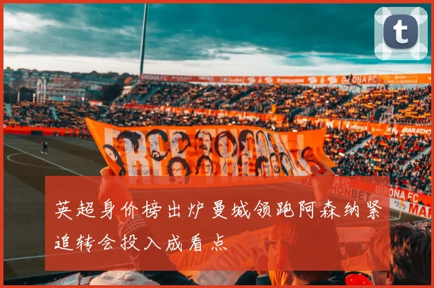 英超身价榜出炉曼城领跑阿森纳紧追转会投入成看点