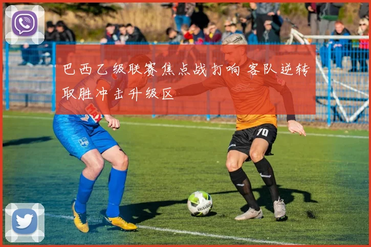 巴西乙级联赛焦点战打响 客队逆转取胜冲击升级区