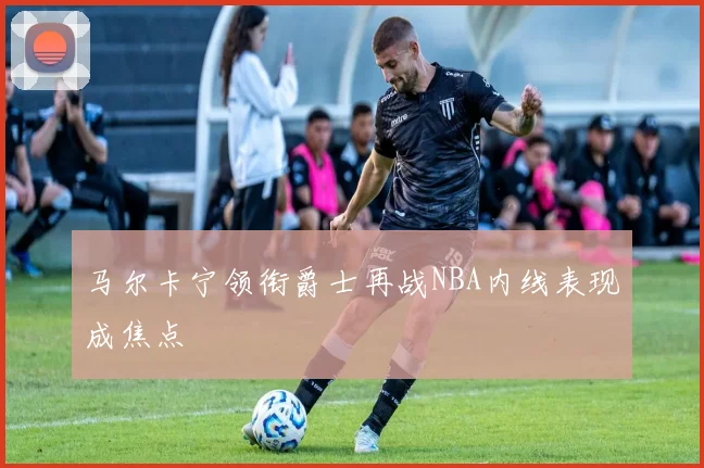 马尔卡宁领衔爵士再战NBA内线表现成焦点