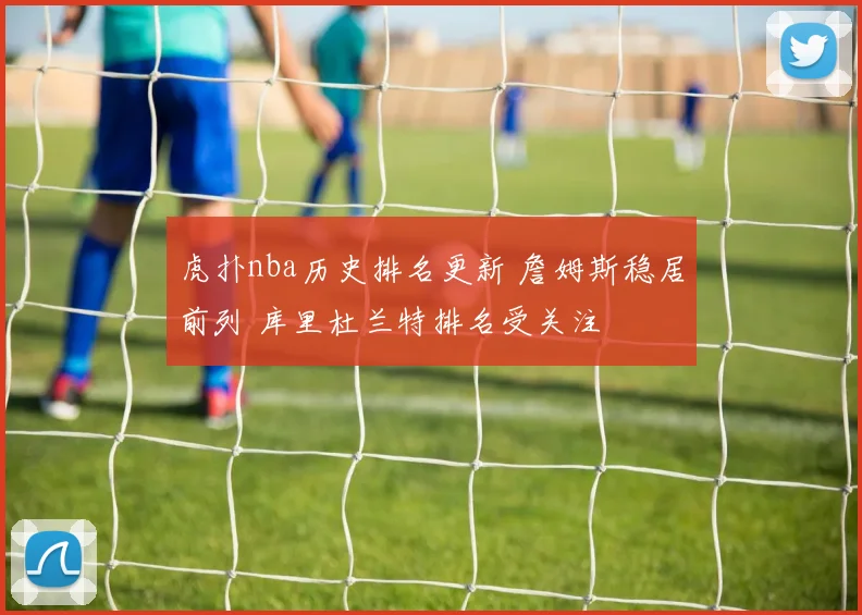 虎扑nba历史排名更新 詹姆斯稳居前列 库里杜兰特排名受关注