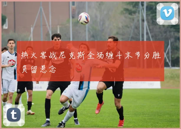 热火客战尼克斯全场缠斗末节分胜负留悬念