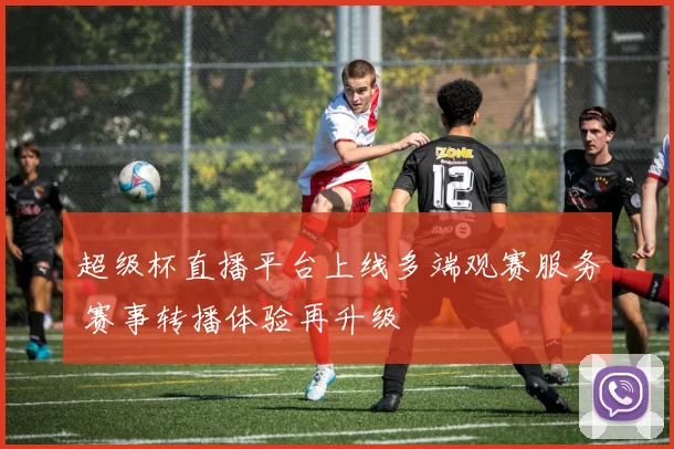 超级杯直播平台上线多端观赛服务 赛事转播体验再升级