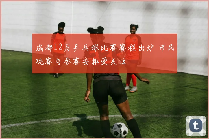 成都12月乒乓球比赛赛程出炉 市民观赛与参赛安排受关注