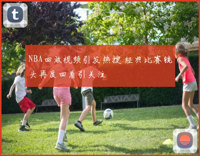 NBA回放视频引发热搜 经典比赛镜头再度回看引关注