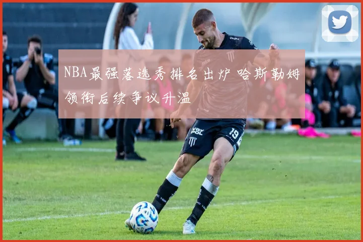 NBA最强落选秀排名出炉 哈斯勒姆领衔后续争议升温