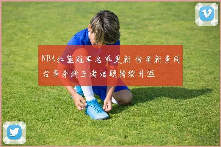 NBA扣篮冠军名单更新 传奇新秀同台争夺新王者话题持续升温