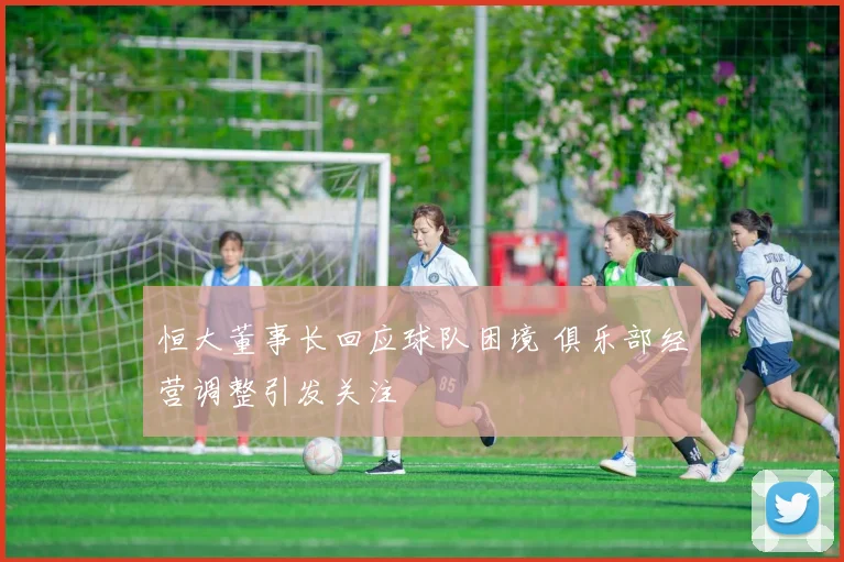 恒大董事长回应球队困境 俱乐部经营调整引发关注
