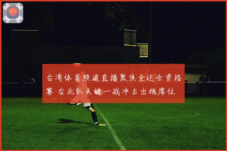 台湾体育频道直播聚焦全运会资格赛 台北队关键一战冲击出线席位
