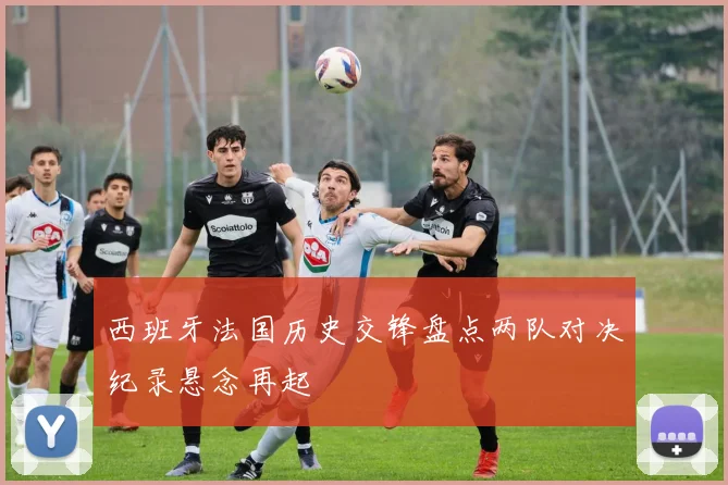 西班牙法国历史交锋盘点两队对决纪录悬念再起