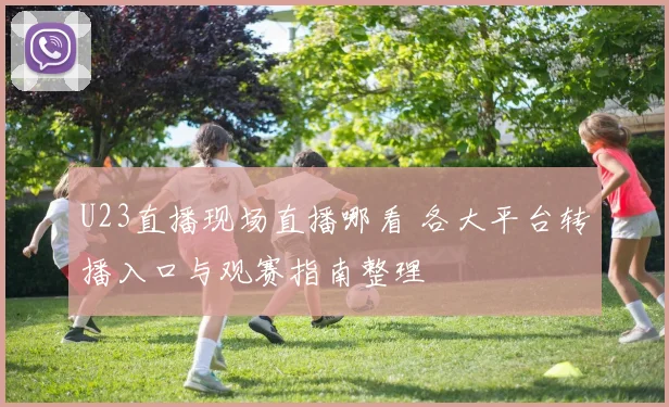 U23直播现场直播哪看 各大平台转播入口与观赛指南整理