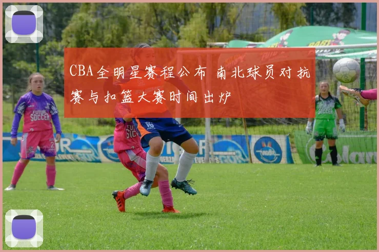 CBA全明星赛程公布 南北球员对抗赛与扣篮大赛时间出炉