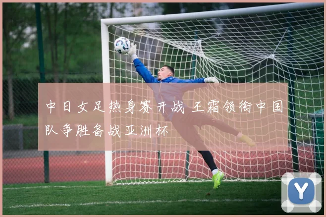 中日女足热身赛开战 王霜领衔中国队争胜备战亚洲杯