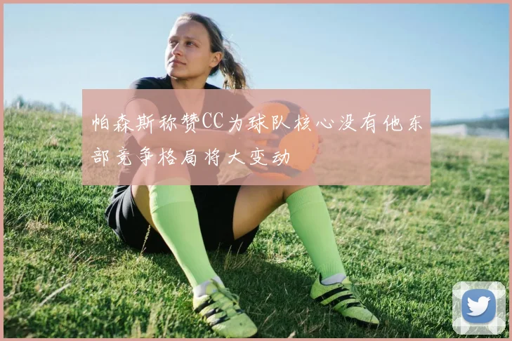 帕森斯称赞CC为球队核心没有他东部竞争格局将大变动