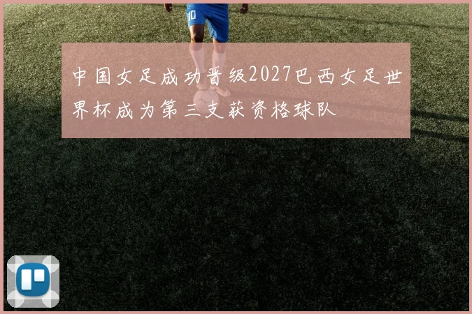 中国女足成功晋级2027巴西女足世界杯成为第三支获资格球队