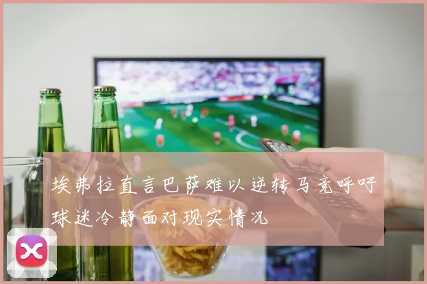 埃弗拉直言巴萨难以逆转马竞呼吁球迷冷静面对现实情况