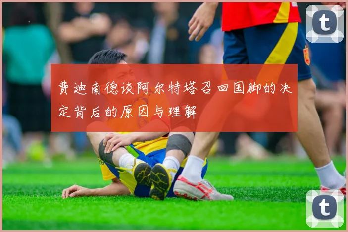 费迪南德谈阿尔特塔召回国脚的决定背后的原因与理解