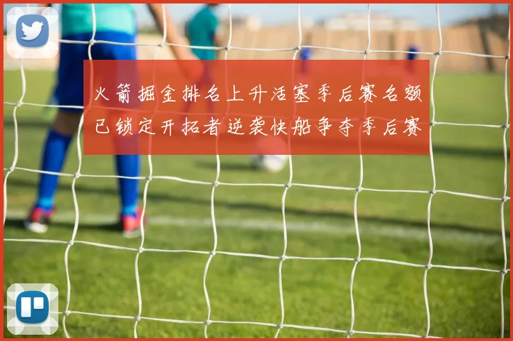 火箭掘金排名上升活塞季后赛名额已锁定开拓者逆袭快船争夺季后赛资格