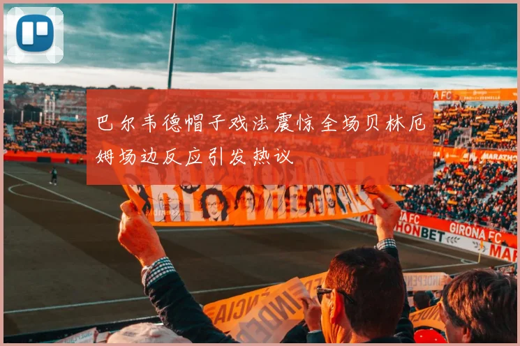 巴尔韦德帽子戏法震惊全场贝林厄姆场边反应引发热议