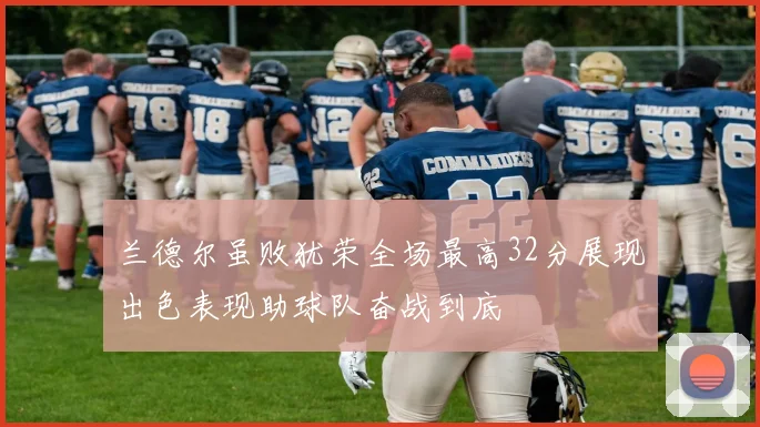 兰德尔虽败犹荣全场最高32分展现出色表现助球队奋战到底