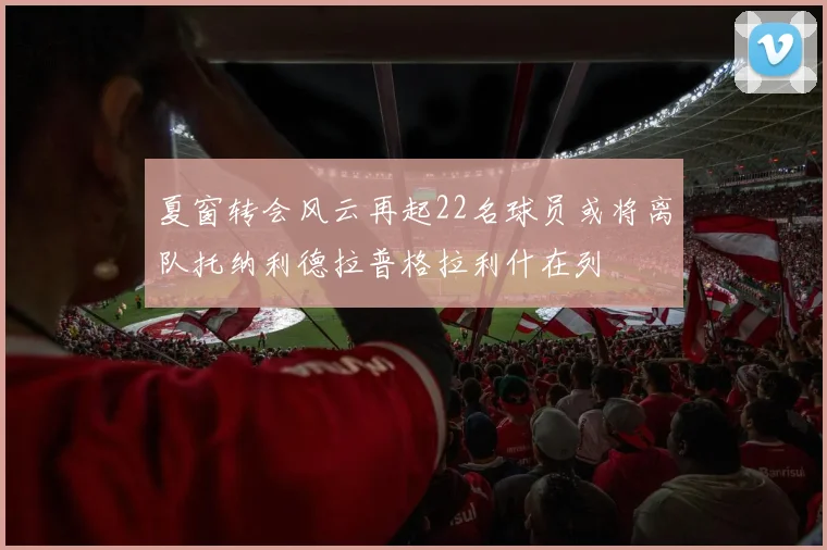夏窗转会风云再起22名球员或将离队托纳利德拉普格拉利什在列