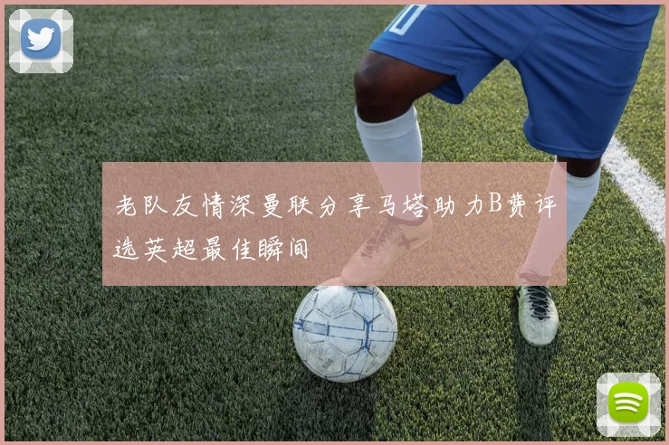 老队友情深曼联分享马塔助力B费评选英超最佳瞬间