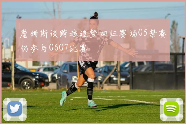詹姆斯谈跨越追梦回归赛场G5禁赛仍参与G6G7比赛