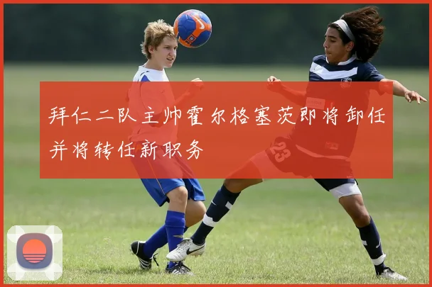 拜仁二队主帅霍尔格塞茨即将卸任并将转任新职务