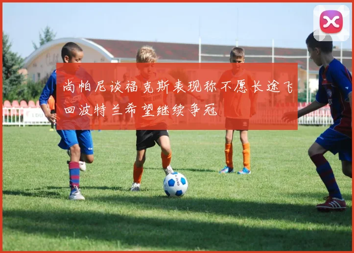 尚帕尼谈福克斯表现称不愿长途飞回波特兰希望继续争冠