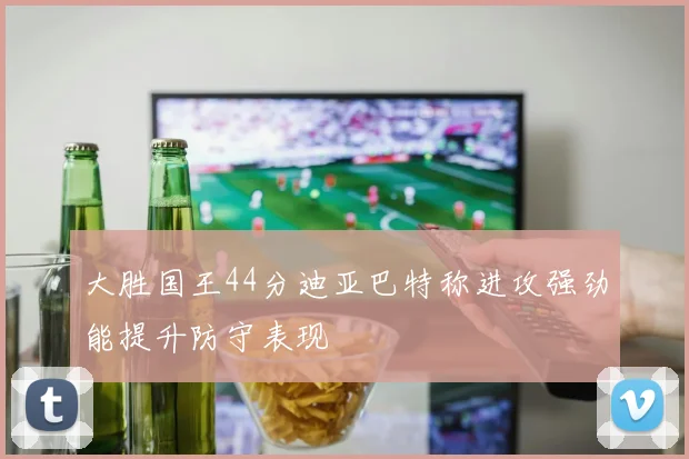大胜国王44分迪亚巴特称进攻强劲能提升防守表现