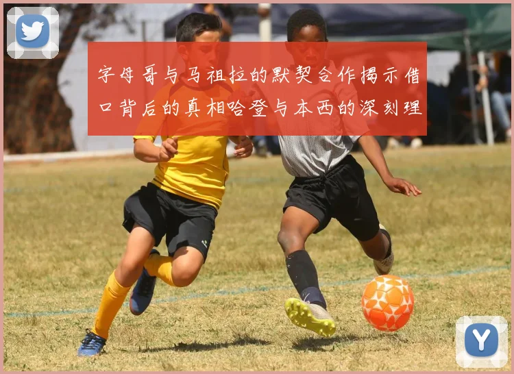 字母哥与马祖拉的默契合作揭示借口背后的真相哈登与本西的深刻理解