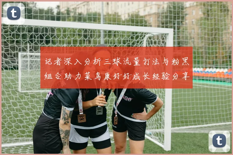 记者深入分析三球流量打法与粉黑组合助力菜鸟康好好成长经验分享