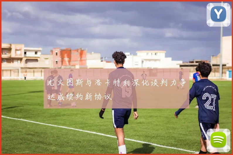 尤文图斯与洛卡特利深化谈判力争达成续约新协议