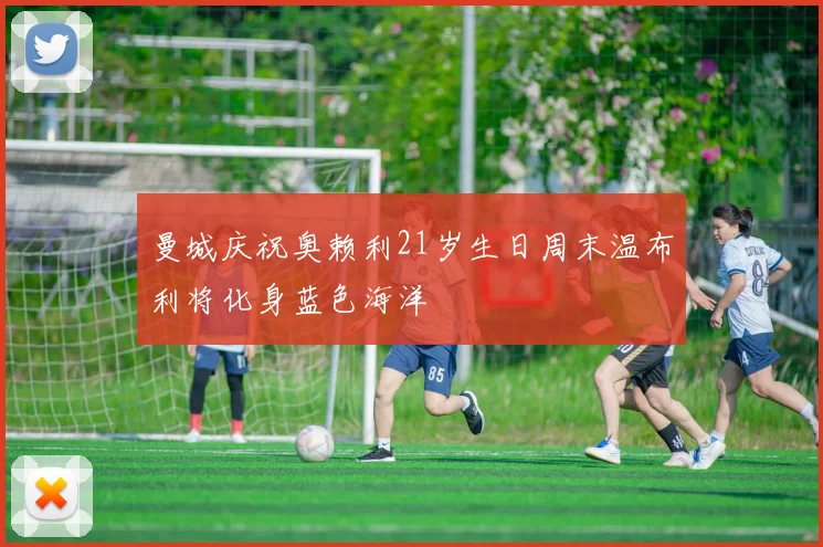 曼城庆祝奥赖利21岁生日周末温布利将化身蓝色海洋