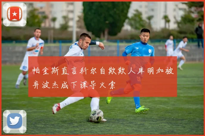 帕金斯直言科尔自欺欺人库明加被弃波杰成下课导火索