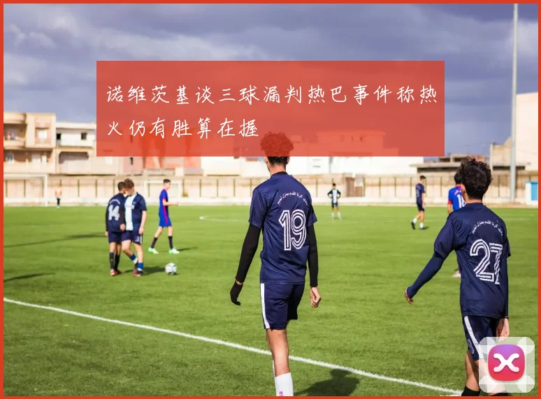 诺维茨基谈三球漏判热巴事件称热火仍有胜算在握