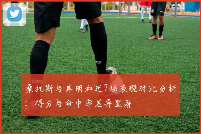 桑托斯与库明加近7场表现对比分析：得分与命中率差异显著