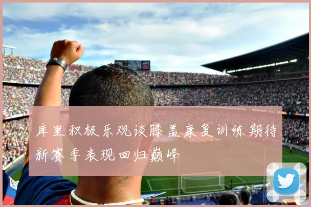 库里积极乐观谈膝盖康复训练期待新赛季表现回归巅峰