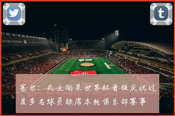 塞尔：民主刚果世界杯晋级庆祝过度多名球员缺席本轮俱乐部赛事