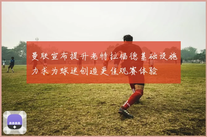 曼联宣布提升老特拉福德基础设施力求为球迷创造更佳观赛体验
