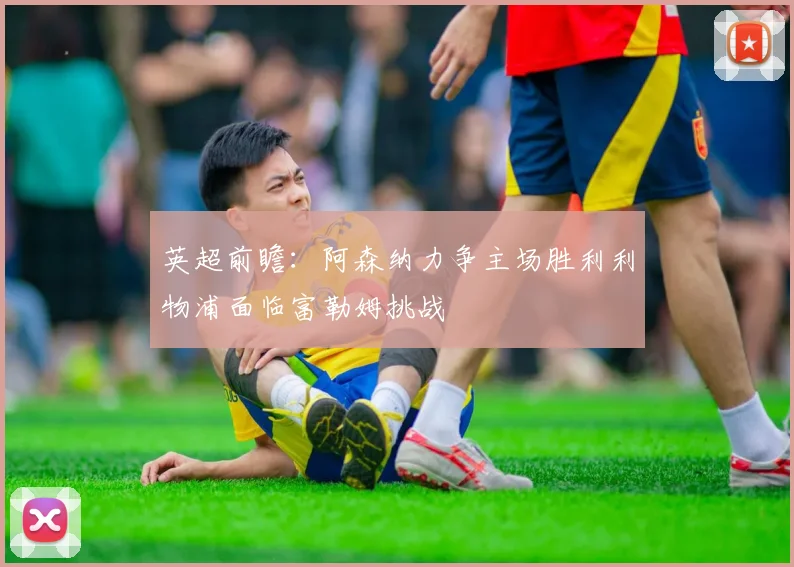 英超前瞻:阿森纳力争主场胜利利物浦面临富勒姆挑战