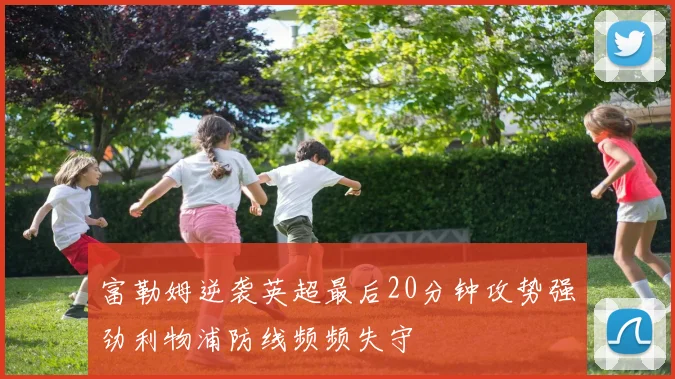 富勒姆逆袭英超最后20分钟攻势强劲利物浦防线频频失守