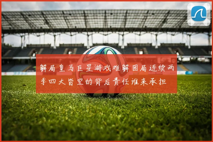 解局皇马巨星游戏难解困局连续两季四大皆空的背后责任谁来承担