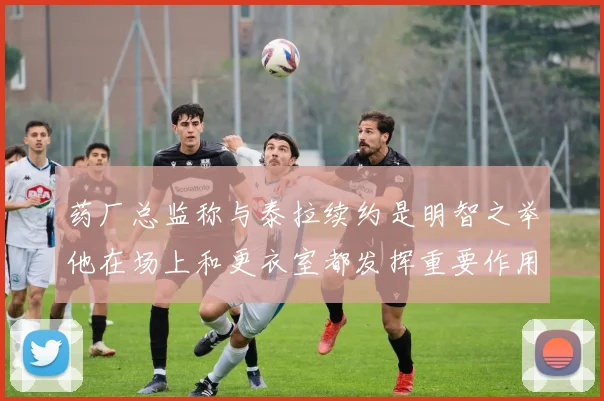 药厂总监称与泰拉续约是明智之举他在场上和更衣室都发挥重要作用